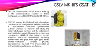 GSLV MK-III’S GSAT -19
• GSAT-19 satellite with a lift-off mass of 3136 kg,
is the communication satellite of India,
configured around the ISRO’s standard I-3K bus.
• GSAT-19 carries Ka/Ku-band high throughput
communication transponders. Besides, it carries
a Geostationary Radiation Spectrometer
(GRASP) payload to monitor and study the
nature of charged particles and the influence of
space radiation on satellites and their electronic
components. GSAT-19 also features certain
advanced spacecraft technologies including
miniaturized heat pipe, fibre optic gyro, Micro
Electro-Mechanical Systems (MEMS)
accelerometer, Ku-band TTC transponder, as
well an indigenous Lithium-ion Battery.
 