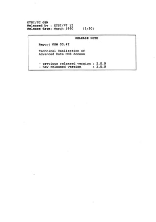 ETSI/TC GSM
Released by : ETSI/PT 12
Release date: March 1990           (1/90)

                            RELEASE NOTE

      Report GSM 03.42
      Technical Realization of
      Advanced Data MHS Access


      -

          previous released version : 3.0.0
      -
          new   released version        :   3.0.0
 