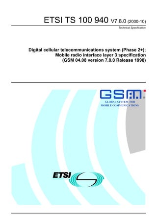 ETSI TS 100 940 V7.8.0 (2000-10)
                                            Technical Specification




Digital cellular telecommunications system (Phase 2+);
              Mobile radio interface layer 3 specification
                  (GSM 04.08 version 7.8.0 Release 1998)




                                                                 R

                                     GLOBAL SYSTEM FOR
                                   MOBILE COMMUNICATIONS
 