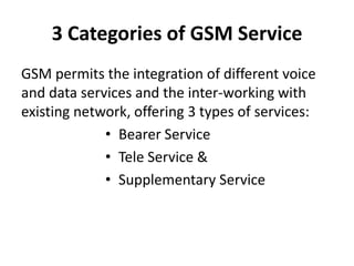 3 Categories of GSM ServiceGSM permits the integration of different voice and data services and the inter-working with existing network, offering 3 types of services:Bearer ServiceTele Service &Supplementary Service
