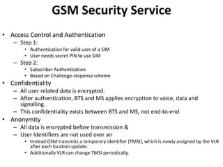 GSM Security ServiceAccess Control and AuthenticationStep 1:Authentication for valid user of a SIMUser needs secret PIN to use SIMStep 2:Subscriber AuthenticationBased on Challenge-response schemeConfidentialityAll user related data is encrypted.After authentication, BTS and MS applies encryption to voice, data and signalling.This confidentiality exists between BTS and MS, not end-to-endAnonymityAll data is encrypted before transmission &User Identifiers are not used over airInstead GSM transmits a temporary identifier (TMSI), which is newly assigned by the VLR after each location update.Additionally VLR can change TMSI periodically.