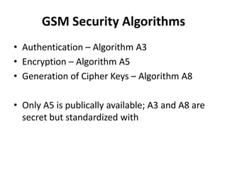 GSM Security AlgorithmsAuthentication – Algorithm A3Encryption – Algorithm A5Generation of Cipher Keys – Algorithm A8Only A5 is publically available; A3 and A8 are secret but standardized with 