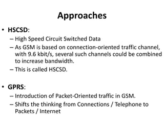 ApproachesHSCSD:High Speed Circuit Switched DataAs GSM is based on connection-oriented traffic channel, with 9.6 kbit/s, several such channels could be combined to increase bandwidth.This is called HSCSD.GPRS:Introduction of Packet-Oriented traffic in GSM.Shifts the thinking from Connections / Telephone to Packets / Internet