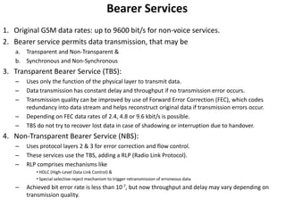 Bearer ServicesOriginal GSM data rates: up to 9600 bit/s for non-voice services. Bearer service permits data transmission, that may beTransparent and Non-Transparent &Synchronous and Non-Synchronous Transparent Bearer Service (TBS):Uses only the function of the physical layer to transmit data.Data transmission has constant delay and throughput if no transmission error occurs.Transmission quality can be improved by use of Forward Error Correction (FEC), which codes redundancy into data stream and helps reconstruct original data if transmission errors occur.Depending on FEC data rates of 2.4, 4.8 or 9.6 kbit/s is possible.TBS do not try to recover lost data in case of shadowing or interruption due to handover.Non-Transparent Bearer Service (NBS):Uses protocol layers 2 & 3 for error correction and flow control.These services use the TBS, adding a RLP (Radio Link Protocol).RLP comprises mechanisms likeHDLC (High-Level Data Link Control) &Special selective-reject mechanism to trigger retransmission of erroneous dataAchieved bit error rate is less than 10-7, but now throughput and delay may vary depending on transmission quality.