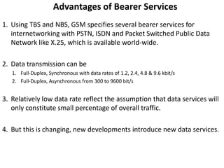Advantages of Bearer ServicesUsing TBS and NBS, GSM specifies several bearer services for internetworking with PSTN, ISDN and Packet Switched Public Data Network like X.25, which is available world-wide.Data transmission can beFull-Duplex, Synchronous with data rates of 1.2, 2.4, 4.8 & 9.6 kbit/sFull-Duplex, Asynchronous from 300 to 9600 bit/sRelatively low data rate reflect the assumption that data services will only constitute small percentage of overall traffic.But this is changing, new developments introduce new data services.