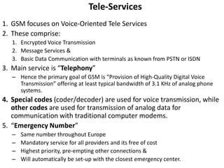 Tele-ServicesGSM focuses on Voice-Oriented Tele ServicesThese comprise:Encrypted Voice TransmissionMessage Services &Basic Data Communication with terminals as known from PSTN or ISDNMain service is “Telephony”Hence the primary goal of GSM is “Provision of High-Quality Digital Voice Transmission” offering at least typical bandwidth of 3.1 KHz of analog phone systems.Special codes (coder/decoder) are used for voice transmission, while other codes are used for transmission of analog data for communication with traditional computer modems.“Emergency Number”Same number throughout EuropeMandatory service for all providers and its free of costHighest priority, pre-empting other connections &Will automatically be set-up with the closest emergency center.