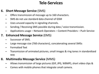Tele-ServicesShort Message Service (SMS)Offers transmission of message up to 160 characters.SMS do not use standard data channel of GSMUses unused capacity in signaling channels.Sending / Receiving SMS possible during data / voice transmission.Applications usage – Network Operators – Content Providers – Push ServiceEnhanced Message Service (EMS)Successor of SMS.Large message size (760 characters), concatenating several SMSsFormatted Text Transmission of animated pictures, small images & ring tones in standardized wayMultimedia Message Service (MMS)Allows transmission of large pictures (GIF, JPG, WBMP), short video clips &Comes with mobile phones that integrate small camera.