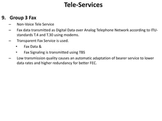 Tele-ServicesGroup 3 FaxNon-Voice Tele ServiceFax data transmitted as Digital Data over Analog Telephone Network according to ITU-standards T.4 and T.30 using modems.Transparent Fax Service is used.Fax Data &Fax Signaling is transmitted using TBSLow transmission quality causes an automatic adaptation of bearer service to lower data rates and higher redundancy for better FEC.