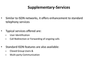 Supplementary-ServicesSimilar to ISDN networks, it offers enhancement to standard telephony servicesTypical services offered are:User IdentificationCall Redirection or Forwarding of ongoing callsStandard ISDN features are also available:Closed Group Users &Multi-party Communication