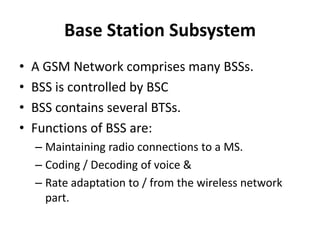 Base Station SubsystemA GSM Network comprises many BSSs.BSS is controlled by BSCBSS contains several BTSs.Functions of BSS are:Maintaining radio connections to a MS.Coding / Decoding of voice &Rate adaptation to / from the wireless network part. 