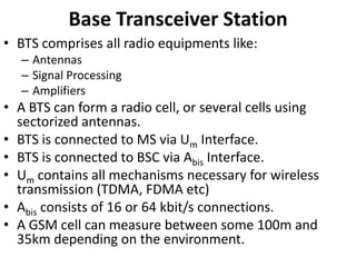 Base Transceiver StationBTS comprises all radio equipments like:AntennasSignal ProcessingAmplifiersA BTS can form a radio cell, or several cells using sectorized antennas.BTS is connected to MS via Um Interface.BTS is connected to BSC via Abis Interface.Um contains all mechanisms necessary for wireless transmission (TDMA, FDMA etc)Abis consists of 16 or 64 kbit/s connections.A GSM cell can measure between some 100m and 35km depending on the environment. 