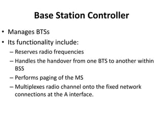 Base Station ControllerManages BTSsIts functionality include:Reserves radio frequenciesHandles the handover from one BTS to another within BSSPerforms paging of the MSMultiplexes radio channel onto the fixed network connections at the A interface.