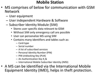 Mobile StationMS comprises of below for communication with GSM NetworkUser equipment User independent Hardware & Software Subscriber Identity Module (SIM)Stores user specific data relevant to GSMWithout SIM only emergency call are possibleUser can personalize MS using SIMContains many identifiers and tables such as:Card-typeSerial numberA list of subscribed servicesPersonal Identity Number (PIN)PIN Unblocking Key (PUK)An Authentication Key Ki&International Mobile Subscriber Identity (IMSI)A MS can be identified via the International Mobile Equipment Identity (IMEI), helps in theft protection.