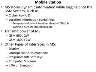 Mobile StationMS stores dynamic information while logging onto the GSM System, such as:Cipher Key Kc &Location Information containing:Temporary Mobile Subscriber Identity (TSMI) &Location Area Identification (LAI).Transmit power of MS:GSM 900 : 2WGSM 1800 : 1WOther types of interfaces in MS:DisplayLoudspeaker & MicrophoneProgrammable soft keysComputer ModemsIrDA or Bluetooth