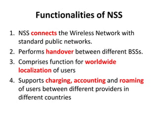 Functionalities of NSSNSS connects the Wireless Network with standard public networks.Performs handover between different BSSs.Comprises function for worldwide localization of usersSupports charging, accounting and roaming of users between different providers in different countries