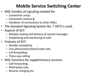Mobile Service Switching CenterMSC handles all signaling needed for:Connection setupConnection release &Handover of connections to other MSCsThe Standard Signaling System No. 7 (SS7) is used.Aspects of SS7:Reliable routing and delivery of control messagesEstablishing and monitoring of callsFeatures of SS7:Number portability,Free phone/toll/collect/credit calls,Call forwarding,Three-way callingMSC functions for supplementary services:Call Forwarding,Multi-party calls,Reverse charging etc.