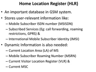 Home Location Register (HLR)An important database in GSM system.Stores user-relevant information like:Mobile Subscriber ISDN number (MSISDN)Subscribed Services (Eg: call forwarding, roaming restrictions, GPRS) &International Mobile Subscriber Identity (IMSI)Dynamic Information is also needed:Current Location Area (LA) of MSMobile Subscriber Roaming Number (MSRN)Current Visitor Location Register (VLR) &Current MSC