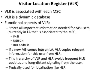 Visitor Location Register (VLR)VLR is associated with each MSCVLR is a dynamic databaseFunctional aspects of VLR:Stores all important information needed for MS users currently in LA that is associated to the MSCIMSIMSISDNHLR AddressIf a new MS comes into an LA, VLR copies relevant information for this user from HLR.This hierarchy of VLR and HLR avoids frequent HLR updates and long-distant signaling from the user.Typically used for localization like HLR.