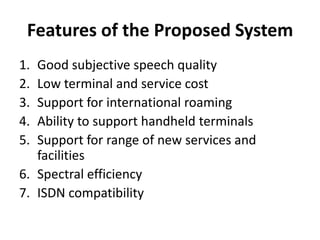 Features of the Proposed SystemGood subjective speech qualityLow terminal and service costSupport for international roamingAbility to support handheld terminalsSupport for range of new services and facilitiesSpectral efficiencyISDN compatibility