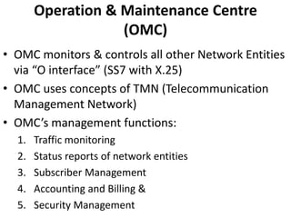 Operation & Maintenance Centre  (OMC)OMC monitors & controls all other Network Entities via “O interface” (SS7 with X.25)OMC uses concepts of TMN (Telecommunication Management Network)OMC’s management functions:Traffic monitoringStatus reports of network entitiesSubscriber Management Accounting and Billing &Security Management