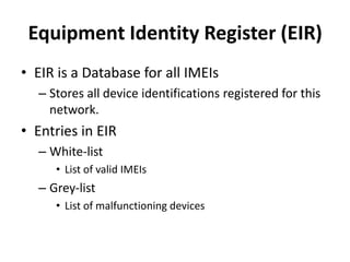 Equipment Identity Register (EIR)EIR is a Database for all IMEIsStores all device identifications registered for this network.Entries in EIRWhite-listList of valid IMEIsGrey-listList of malfunctioning devices