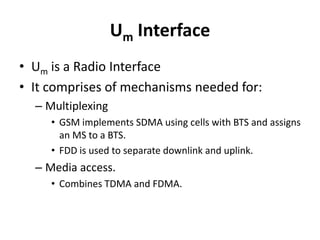 Um InterfaceUm is a Radio InterfaceIt comprises of mechanisms needed for:Multiplexing GSM implements SDMA using cells with BTS and assigns an MS to a BTS.FDD is used to separate downlink and uplink.Media access.Combines TDMA and FDMA.