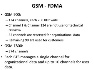 GSM - FDMAGSM 900:124 channels, each 200 KHz wideChannel 1 & Channel 124 are not use for technical reasons.32 channels are reserved for organizational dataRemaining 90 are used for customersGSM 1800:374 channelsEach BTS manages a single channel for organizational data and up to 10 channels for user data.