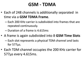 GSM - TDMAEach of 248 channels is additionally separated  in time via a GSM TDMA Frame.Each 200 KHz carrier is subdivided into frames that are repeated continuously.Duration of a frame is 4.615msA frame is again subdivided into 8 GSM Time SlotsEach slot represents a physical TDM channel and lasts for 577μs.Each TDM channel occupies the 200 KHz carrier for 577μs every 4.615ms.