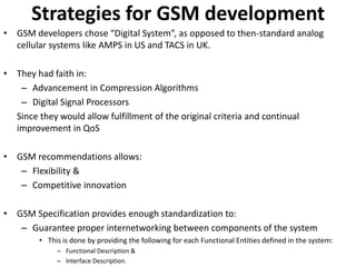 Strategies for GSM developmentGSM developers chose “Digital System”, as opposed to then-standard analog cellular systems like AMPS in US and TACS in UK.They had faith in:Advancement in Compression AlgorithmsDigital Signal ProcessorsSince they would allow fulfillment of the original criteria and continual improvement in QoSGSM recommendations allows:Flexibility &Competitive innovationGSM Specification provides enough standardization to:Guarantee proper internetworking between components of the systemThis is done by providing the following for each Functional Entities defined in the system:Functional Description &Interface Description.