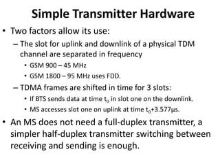 Simple Transmitter HardwareTwo factors allow its use:The slot for uplink and downlink of a physical TDM channel are separated in frequencyGSM 900 – 45 MHzGSM 1800 – 95 MHz uses FDD.TDMA frames are shifted in time for 3 slots:If BTS sends data at time t0 in slot one on the downlink.MS accesses slot one on uplink at time t0+3.577μs.An MS does not need a full-duplex transmitter, a simpler half-duplex transmitter switching between receiving and sending is enough.