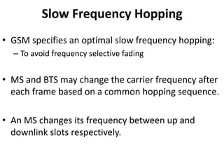 Slow Frequency HoppingGSM specifies an optimal slow frequency hopping:To avoid frequency selective fadingMS and BTS may change the carrier frequency after each frame based on a common hopping sequence.An MS changes its frequency between up and downlink slots respectively.