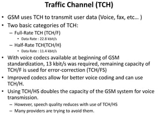 Traffic Channel (TCH)GSM uses TCH to transmit user data (Voice, fax, etc… )Two basic categories of TCH:Full-Rate TCH (TCH/F)Data Rate : 22.8 kbit/sHalf-Rate TCH(TCH/H)Data Rate : 11.4 kbit/sWith voice codecs available at beginning of GSM standardization, 13 kbit/s was required, remaining capacity of TCH/F is used for error-correction (TCH/FS)Improved codecs allow for better voice coding and can use TCH/H.Using TCH/HS doubles the capacity of the GSM system for voice transmission.However, speech quality reduces with use of TCH/HSMany providers are trying to avoid them.