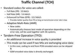 Traffic Channel (TCH)Standard codecs for voice are called:Full Rate (FR) : 13 kbit/sHalf Rate (HR) : 5.6 kbit/sEnhanced Full Rate (EFR) : 12.2 kbit/sProvides better quality than FR as long as transmission error rate is low.Adaptive Multi-Rate (AMR)New codesAutomatically chooses best mode of operation depending on the error rate, will be used together with 3G systems.Tandem-Free Operation (TFO):An additional increase in voice quality is providedThis mode can be used if two MSs are exchanging voice data:In this case, coding to and from PCM encoded voice can be skipped &GSM encoded voice data is directly exchanged. 