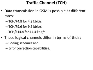 Traffic Channel (TCH)Data transmission in GSM is possible at different rates:TCH/F4.8 for 4.8 kbit/sTCH/F9.6 for 9.6 kbit/sTCH/F14.4 for 14.4 kbit/sThese logical channels differ in terms of their:Coding schemes and Error correction capabilities.