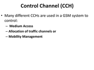 Control Channel (CCH)Many different CCHs are used in a GSM system to control:Medium AccessAllocation of traffic channels orMobility Management