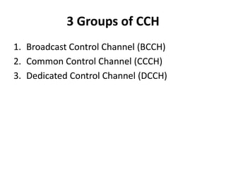 3 Groups of CCHBroadcast Control Channel (BCCH)Common Control Channel (CCCH)Dedicated Control Channel (DCCH)