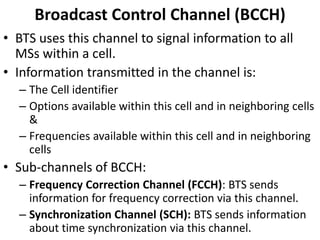 Broadcast Control Channel (BCCH)BTS uses this channel to signal information to all MSs within a cell.Information transmitted in the channel is:The Cell identifierOptions available within this cell and in neighboring cells &Frequencies available within this cell and in neighboring cellsSub-channels of BCCH:Frequency Correction Channel (FCCH): BTS sends information for frequency correction via this channel.Synchronization Channel (SCH): BTS sends information about time synchronization via this channel.