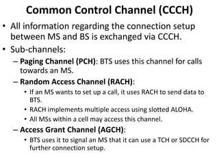 CommonControl Channel (CCCH)All information regarding the connection setup between MS and BS is exchanged via CCCH.Sub-channels:Paging Channel (PCH): BTS uses this channel for calls towards an MS.Random Access Channel (RACH): If an MS wants to set up a call, it uses RACH to send data to BTS.RACH implements multiple access using slotted ALOHA.All MSs within a cell may access this channel.Access Grant Channel (AGCH):BTS uses it to signal an MS that it can use a TCH or SDCCH for further connection setup.