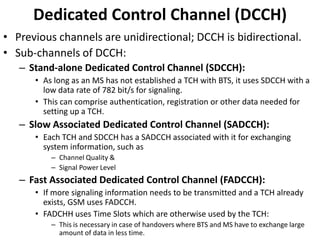 DedicatedControl Channel (DCCH)Previous channels are unidirectional; DCCH is bidirectional.Sub-channels of DCCH:Stand-alone Dedicated Control Channel (SDCCH):As long as an MS has not established a TCH with BTS, it uses SDCCH with a low data rate of 782 bit/s for signaling.This can comprise authentication, registration or other data needed for setting up a TCH.Slow Associated Dedicated Control Channel (SADCCH):Each TCH and SDCCH has a SADCCH associated with it for exchanging system information, such as Channel Quality &Signal Power LevelFast Associated Dedicated Control Channel (FADCCH):If more signaling information needs to be transmitted and a TCH already exists, GSM uses FADCCH.FADCHH uses Time Slots which are otherwise used by the TCH:This is necessary in case of handovers where BTS and MS have to exchange large amount of data in less time.