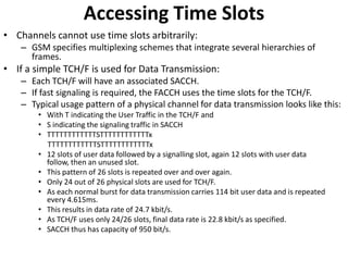 Accessing Time SlotsChannels cannot use time slots arbitrarily:GSM specifies multiplexing schemes that integrate several hierarchies of frames.If a simple TCH/F is used for Data Transmission:Each TCH/F will have an associated SACCH.If fast signaling is required, the FACCH uses the time slots for the TCH/F.Typical usage pattern of a physical channel for data transmission looks like this:With T indicating the User Traffic in the TCH/F and S indicating the signaling traffic in SACCHTTTTTTTTTTTTSTTTTTTTTTTTTxTTTTTTTTTTTTSTTTTTTTTTTTTx12 slots of user data followed by a signalling slot, again 12 slots with user data  follow, then an unused slot.This pattern of 26 slots is repeated over and over again.Only 24 out of 26 physical slots are used for TCH/F.As each normal burst for data transmission carries 114 bit user data and is repeated every 4.615ms.This results in data rate of 24.7 kbit/s.As TCH/F uses only 24/26 slots, final data rate is 22.8 kbit/s as specified.SACCH thus has capacity of 950 bit/s.