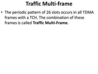Traffic Multi-frameThe periodic pattern of 26 slots occurs in all TDMA frames with a TCH. The combination of these frames is called Traffic Multi-Frame.