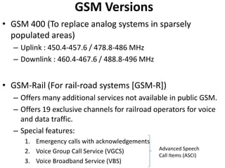 GSM VersionsGSM 400 (To replace analog systems in sparsely populated areas)Uplink : 450.4-457.6 / 478.8-486 MHzDownlink : 460.4-467.6 / 488.8-496 MHzGSM-Rail (For rail-road systems [GSM-R])Offers many additional services not available in public GSM.Offers 19 exclusive channels for railroad operators for voice and data traffic.Special features:Emergency calls with acknowledgementsVoice Group Call Service (VGCS)Voice Broadband Service (VBS)Advanced Speech Call Items (ASCI)