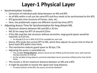 Layer-1 Physical LayerSynchronization includes:Correction of individual path delay between an MS and BTS.As all MSs within a cell use the same BTS and thus needs to be synchronized to this BTS.BTS generates time structure of frames, slots, etc.Here, the problematic aspect are different round-trip times (RTT)Adjusting Access Time for Synchronization for long distant MS.Maximum distance between MS and BSS is 35 km:MS 35 km away has RTT of around 0.23msIf this MS used the slot structure without correction, large guard spaces would be required, as 0.23 ms, As already 0.23 ms is 40% of 0.577ms available for each slot.Hence, BTS sends the current RTT to MS, which then adjusts its access time to that all burst reach BTS within time limits.This mechanism reduces guard space to 30.5μs / 5%.Adjusting the access is controlled via:The variable Timing Advance, where a burst can be shifted up 63 bit earlier time, with each bit having a duration of 3.69 μs As the variable timing advance cannot be extended a burst cannot be shifted earlier than 63 bit timesThis results in 35 km maximum distance between an MS and a BTS.It might be possible to receive the signal over long distance;To avoid collision at the BTS, the access cannot be allowed!!.