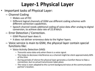 Layer-1 Physical LayerImportant tasks of Physical Layer:Channel Coding Makes use of FECDifferent logical channels of GSM use different coding schemes with different correction capabilities.Speech channel needs additional coding of voice data after analog to digital conversion, to achieve data rate of 22.8 kbit/sError Detection / Correction.GSM Physical layer does it. It does not deliver erroneous data to the higher layers.Voice service is main to GSM, the physical layer contain special functions like:Voice Activity Detection (VAD)Transmits voice data only when there is a voice signal.This helps to decrease interference as a channel might be silent approximately 60% of the timeDuring periods of silence the physical layer generates a Comfort Noise to fake a connection, but no actual transmission takes place.The noise is even adapted to the current background noise at the communication partner’s location.
