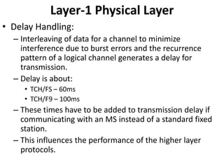 Layer-1 Physical LayerDelay Handling:Interleaving of data for a channel to minimize interference due to burst errors and the recurrence pattern of a logical channel generates a delay for transmission.Delay is about:TCH/FS – 60msTCH/F9 – 100msThese times have to be added to transmission delay if communicating with an MS instead of a standard fixed station.This influences the performance of the higher layer protocols.