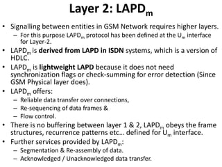 Layer 2: LAPDmSignalling between entities in GSM Network requires higher layers.For this purpose LAPDm protocol has been defined at the Um interface for Layer-2.LAPDmis derived from LAPD in ISDN systems, which is a version of HDLC.LAPDm is lightweight LAPD because it does not need synchronization flags or check-summing for error detection (Since GSM Physical layer does).LAPDm offers:Reliable data transfer over connections,Re-sequencing of data frames &Flow control.There is no buffering between layer 1 & 2, LAPDm obeys the frame structures, recurrence patterns etc… defined for Um interface.Further services provided by LAPDm:Segmentation & Re-assembly of data.Acknowledged / Unacknowledged data transfer.