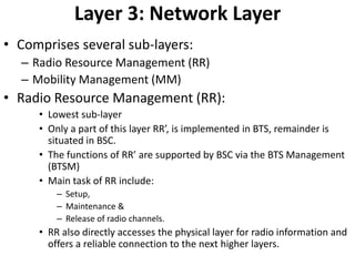 Layer 3: Network LayerComprises several sub-layers:Radio Resource Management (RR)Mobility Management (MM)Radio Resource Management (RR):Lowest sub-layerOnly a part of this layer RR’, is implemented in BTS, remainder is situated in BSC.The functions of RR’ are supported by BSC via the BTS Management (BTSM)Main task of RR include:Setup,Maintenance &Release of radio channels.RR also directly accesses the physical layer for radio information and offers a reliable connection to the next higher layers.