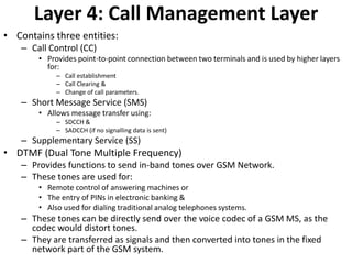 Layer 4: Call Management LayerContains three entities:Call Control (CC)Provides point-to-point connection between two terminals and is used by higher layers for:Call establishmentCall Clearing &Change of call parameters.Short Message Service (SMS) Allows message transfer using:SDCCH &SADCCH (if no signalling data is sent)Supplementary Service (SS)DTMF (Dual Tone Multiple Frequency)Provides functions to send in-band tones over GSM Network.These tones are used for:Remote control of answering machines orThe entry of PINs in electronic banking &Also used for dialing traditional analog telephones systems.These tones can be directly send over the voice codec of a GSM MS, as the codec would distort tones.They are transferred as signals and then converted into tones in the fixed network part of the GSM system.