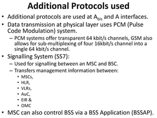 Additional Protocols usedAdditional protocols are used at Abis and A interfaces.Data transmission at physical layer uses PCM (Pulse Code Modulation) system.PCM systems offer transparent 64 kbit/s channels, GSM also allows for sub-multiplexing of four 16kbit/s channel into a single 64 kbit/s channel.Signalling System (SS7):Used for signalling between an MSC and BSC.Transfers management information between:MSCs,HLR,VLRs,AuC,EIR &OMCMSC can also control BSS via a BSS Application (BSSAP).