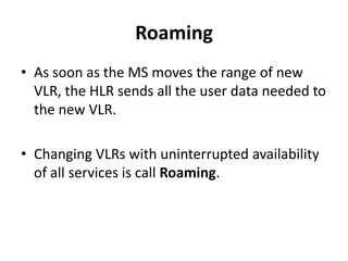 RoamingAs soon as the MS moves the range of new VLR, the HLR sends all the user data needed to the new VLR.Changing VLRs with uninterrupted availability of all services is call Roaming.